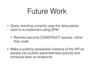 Future Work
• Query rewriting currently uses the Jena parser,
want to re-implement using SPIN
• Rewrites become CONSTRUCT queries, rather
than code
• Make a publicly-accessible instance of the API so
people can publish parameterised queries and
schedule tests on endpoints
 