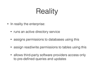 Reality
• In reality the enterprise:
• runs an active directory service
• assigns permissions to databases using this
• assign read/write permissions to tables using this
• allows third-party software providers access only
to pre-deﬁned queries and updates
 