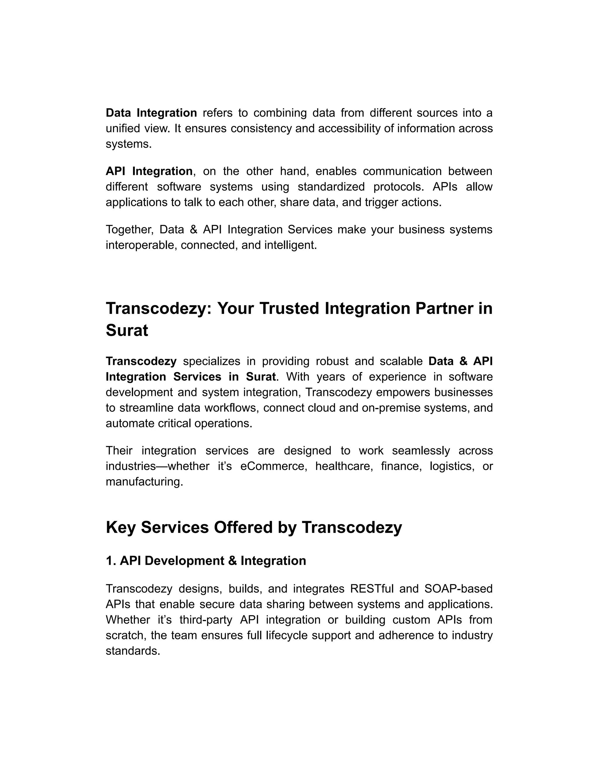Data Integration refers to combining data from different sources into a
unified view. It ensures consistency and accessibility of information across
systems.
API Integration, on the other hand, enables communication between
different software systems using standardized protocols. APIs allow
applications to talk to each other, share data, and trigger actions.
Together, Data & API Integration Services make your business systems
interoperable, connected, and intelligent.
Transcodezy: Your Trusted Integration Partner in
Surat
Transcodezy specializes in providing robust and scalable Data & API
Integration Services in Surat. With years of experience in software
development and system integration, Transcodezy empowers businesses
to streamline data workflows, connect cloud and on-premise systems, and
automate critical operations.
Their integration services are designed to work seamlessly across
industries—whether it’s eCommerce, healthcare, finance, logistics, or
manufacturing.
Key Services Offered by Transcodezy
1. API Development & Integration
Transcodezy designs, builds, and integrates RESTful and SOAP-based
APIs that enable secure data sharing between systems and applications.
Whether it’s third-party API integration or building custom APIs from
scratch, the team ensures full lifecycle support and adherence to industry
standards.
 