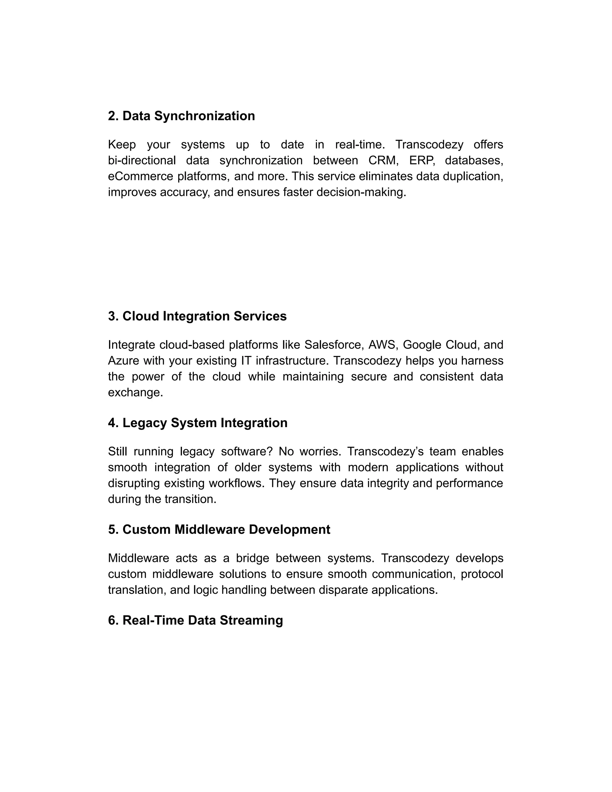 2. Data Synchronization
Keep your systems up to date in real-time. Transcodezy offers
bi-directional data synchronization between CRM, ERP, databases,
eCommerce platforms, and more. This service eliminates data duplication,
improves accuracy, and ensures faster decision-making.
3. Cloud Integration Services
Integrate cloud-based platforms like Salesforce, AWS, Google Cloud, and
Azure with your existing IT infrastructure. Transcodezy helps you harness
the power of the cloud while maintaining secure and consistent data
exchange.
4. Legacy System Integration
Still running legacy software? No worries. Transcodezy’s team enables
smooth integration of older systems with modern applications without
disrupting existing workflows. They ensure data integrity and performance
during the transition.
5. Custom Middleware Development
Middleware acts as a bridge between systems. Transcodezy develops
custom middleware solutions to ensure smooth communication, protocol
translation, and logic handling between disparate applications.
6. Real-Time Data Streaming
 