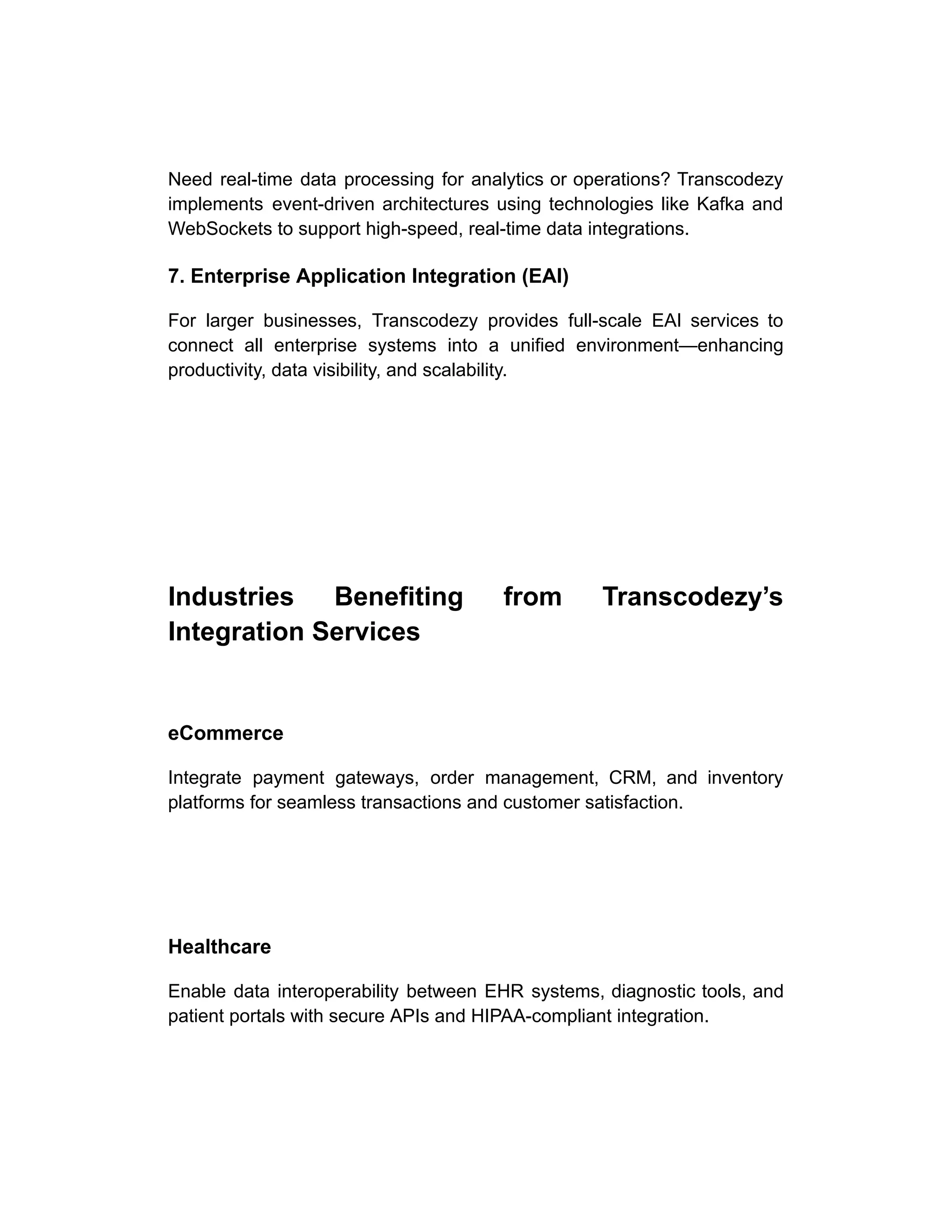 Need real-time data processing for analytics or operations? Transcodezy
implements event-driven architectures using technologies like Kafka and
WebSockets to support high-speed, real-time data integrations.
7. Enterprise Application Integration (EAI)
For larger businesses, Transcodezy provides full-scale EAI services to
connect all enterprise systems into a unified environment—enhancing
productivity, data visibility, and scalability.
Industries Benefiting from Transcodezy’s
Integration Services
eCommerce
Integrate payment gateways, order management, CRM, and inventory
platforms for seamless transactions and customer satisfaction.
Healthcare
Enable data interoperability between EHR systems, diagnostic tools, and
patient portals with secure APIs and HIPAA-compliant integration.
 