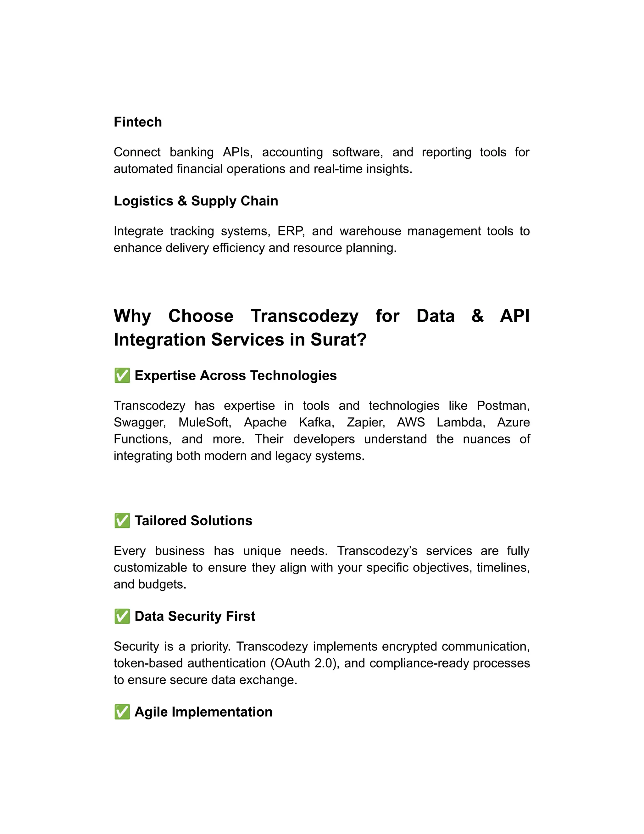 Fintech
Connect banking APIs, accounting software, and reporting tools for
automated financial operations and real-time insights.
Logistics & Supply Chain
Integrate tracking systems, ERP, and warehouse management tools to
enhance delivery efficiency and resource planning.
Why Choose Transcodezy for Data & API
Integration Services in Surat?
✅Expertise Across Technologies
Transcodezy has expertise in tools and technologies like Postman,
Swagger, MuleSoft, Apache Kafka, Zapier, AWS Lambda, Azure
Functions, and more. Their developers understand the nuances of
integrating both modern and legacy systems.
✅Tailored Solutions
Every business has unique needs. Transcodezy’s services are fully
customizable to ensure they align with your specific objectives, timelines,
and budgets.
✅Data Security First
Security is a priority. Transcodezy implements encrypted communication,
token-based authentication (OAuth 2.0), and compliance-ready processes
to ensure secure data exchange.
✅Agile Implementation
 