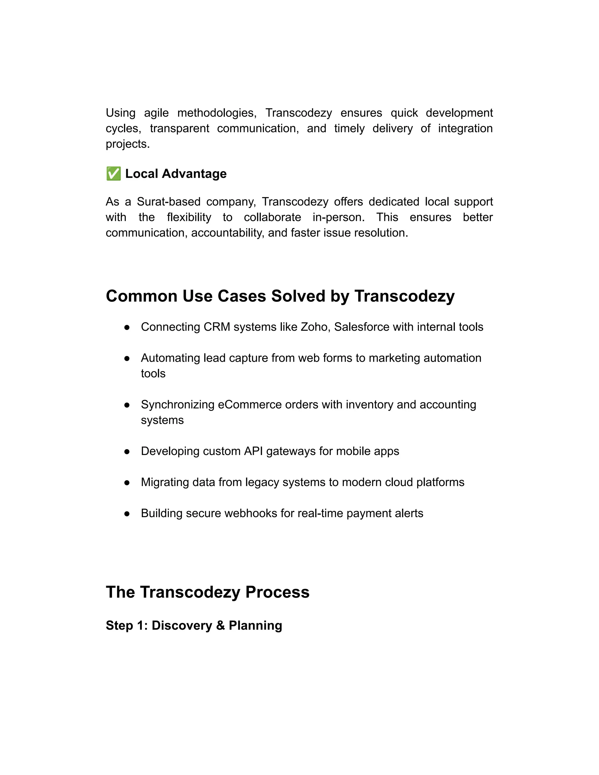 Using agile methodologies, Transcodezy ensures quick development
cycles, transparent communication, and timely delivery of integration
projects.
✅Local Advantage
As a Surat-based company, Transcodezy offers dedicated local support
with the flexibility to collaborate in-person. This ensures better
communication, accountability, and faster issue resolution.
Common Use Cases Solved by Transcodezy
●​ Connecting CRM systems like Zoho, Salesforce with internal tools​
●​ Automating lead capture from web forms to marketing automation
tools​
●​ Synchronizing eCommerce orders with inventory and accounting
systems​
●​ Developing custom API gateways for mobile apps​
●​ Migrating data from legacy systems to modern cloud platforms​
●​ Building secure webhooks for real-time payment alerts​
The Transcodezy Process
Step 1: Discovery & Planning
 