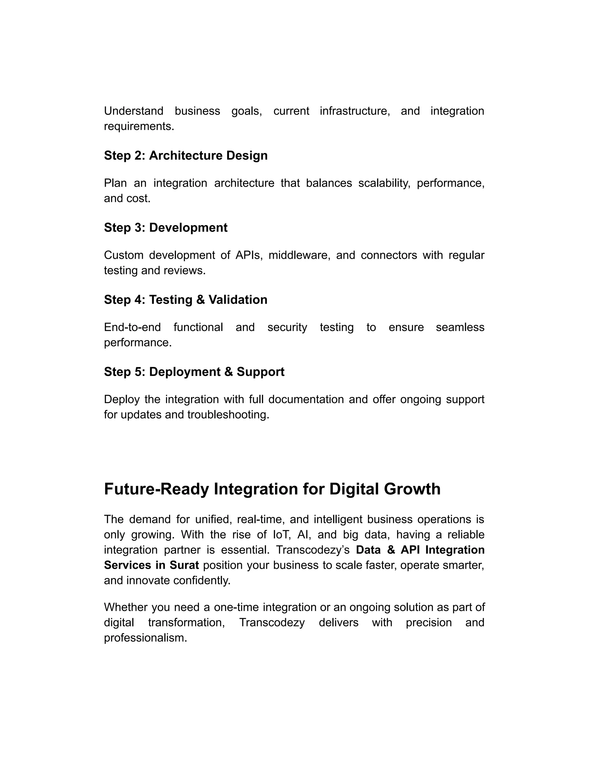 Understand business goals, current infrastructure, and integration
requirements.
Step 2: Architecture Design
Plan an integration architecture that balances scalability, performance,
and cost.
Step 3: Development
Custom development of APIs, middleware, and connectors with regular
testing and reviews.
Step 4: Testing & Validation
End-to-end functional and security testing to ensure seamless
performance.
Step 5: Deployment & Support
Deploy the integration with full documentation and offer ongoing support
for updates and troubleshooting.
Future-Ready Integration for Digital Growth
The demand for unified, real-time, and intelligent business operations is
only growing. With the rise of IoT, AI, and big data, having a reliable
integration partner is essential. Transcodezy’s Data & API Integration
Services in Surat position your business to scale faster, operate smarter,
and innovate confidently.
Whether you need a one-time integration or an ongoing solution as part of
digital transformation, Transcodezy delivers with precision and
professionalism.
 