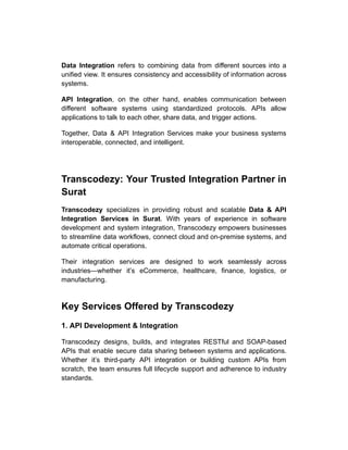 Data Integration refers to combining data from different sources into a
unified view. It ensures consistency and accessibility of information across
systems.
API Integration, on the other hand, enables communication between
different software systems using standardized protocols. APIs allow
applications to talk to each other, share data, and trigger actions.
Together, Data & API Integration Services make your business systems
interoperable, connected, and intelligent.
Transcodezy: Your Trusted Integration Partner in
Surat
Transcodezy specializes in providing robust and scalable Data & API
Integration Services in Surat. With years of experience in software
development and system integration, Transcodezy empowers businesses
to streamline data workflows, connect cloud and on-premise systems, and
automate critical operations.
Their integration services are designed to work seamlessly across
industries—whether it’s eCommerce, healthcare, finance, logistics, or
manufacturing.
Key Services Offered by Transcodezy
1. API Development & Integration
Transcodezy designs, builds, and integrates RESTful and SOAP-based
APIs that enable secure data sharing between systems and applications.
Whether it’s third-party API integration or building custom APIs from
scratch, the team ensures full lifecycle support and adherence to industry
standards.
 
