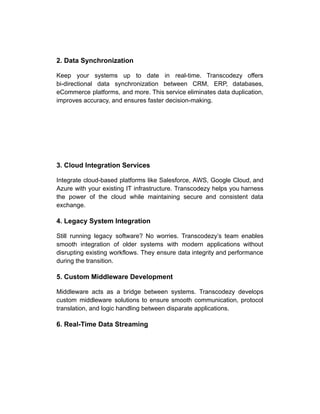 2. Data Synchronization
Keep your systems up to date in real-time. Transcodezy offers
bi-directional data synchronization between CRM, ERP, databases,
eCommerce platforms, and more. This service eliminates data duplication,
improves accuracy, and ensures faster decision-making.
3. Cloud Integration Services
Integrate cloud-based platforms like Salesforce, AWS, Google Cloud, and
Azure with your existing IT infrastructure. Transcodezy helps you harness
the power of the cloud while maintaining secure and consistent data
exchange.
4. Legacy System Integration
Still running legacy software? No worries. Transcodezy’s team enables
smooth integration of older systems with modern applications without
disrupting existing workflows. They ensure data integrity and performance
during the transition.
5. Custom Middleware Development
Middleware acts as a bridge between systems. Transcodezy develops
custom middleware solutions to ensure smooth communication, protocol
translation, and logic handling between disparate applications.
6. Real-Time Data Streaming
 