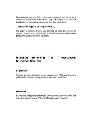 Need real-time data processing for analytics or operations? Transcodezy
implements event-driven architectures using technologies like Kafka and
WebSockets to support high-speed, real-time data integrations.
7. Enterprise Application Integration (EAI)
For larger businesses, Transcodezy provides full-scale EAI services to
connect all enterprise systems into a unified environment—enhancing
productivity, data visibility, and scalability.
Industries Benefiting from Transcodezy’s
Integration Services
eCommerce
Integrate payment gateways, order management, CRM, and inventory
platforms for seamless transactions and customer satisfaction.
Healthcare
Enable data interoperability between EHR systems, diagnostic tools, and
patient portals with secure APIs and HIPAA-compliant integration.
 