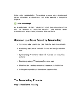 Using agile methodologies, Transcodezy ensures quick development
cycles, transparent communication, and timely delivery of integration
projects.
✅Local Advantage
As a Surat-based company, Transcodezy offers dedicated local support
with the flexibility to collaborate in-person. This ensures better
communication, accountability, and faster issue resolution.
Common Use Cases Solved by Transcodezy
●​ Connecting CRM systems like Zoho, Salesforce with internal tools​
●​ Automating lead capture from web forms to marketing automation
tools​
●​ Synchronizing eCommerce orders with inventory and accounting
systems​
●​ Developing custom API gateways for mobile apps​
●​ Migrating data from legacy systems to modern cloud platforms​
●​ Building secure webhooks for real-time payment alerts​
The Transcodezy Process
Step 1: Discovery & Planning
 