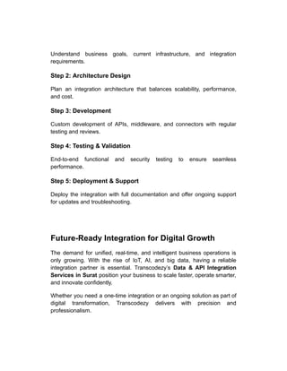 Understand business goals, current infrastructure, and integration
requirements.
Step 2: Architecture Design
Plan an integration architecture that balances scalability, performance,
and cost.
Step 3: Development
Custom development of APIs, middleware, and connectors with regular
testing and reviews.
Step 4: Testing & Validation
End-to-end functional and security testing to ensure seamless
performance.
Step 5: Deployment & Support
Deploy the integration with full documentation and offer ongoing support
for updates and troubleshooting.
Future-Ready Integration for Digital Growth
The demand for unified, real-time, and intelligent business operations is
only growing. With the rise of IoT, AI, and big data, having a reliable
integration partner is essential. Transcodezy’s Data & API Integration
Services in Surat position your business to scale faster, operate smarter,
and innovate confidently.
Whether you need a one-time integration or an ongoing solution as part of
digital transformation, Transcodezy delivers with precision and
professionalism.
 