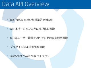 Data API Overview
REST/JSON を用いた標準的 Web API
API はバージョンごとに呼び出し可能
MT のユーザー管理を API でもそのまま利用可能
プラグインによる拡張が可能
JavaScript / Swift SDK ライブラリ
 