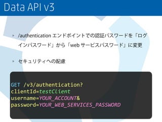 Data API v3
/authentication エンドポイントでの認証パスワードを「ログ
インパスワード」から「web サービスパスワード」に変更
セキュリティへの配慮
GET	
  /v3/authentication?	
  
clientId=testClient	
  
username=YOUR_ACCOUNT&	
  
password=YOUR_WEB_SERVICES_PASSWORD
 