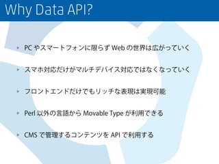 Why Data API?
PC やスマートフォンに限らず Web の世界は広がっていく
スマホ対応だけがマルチデバイス対応ではなくなっていく
フロントエンドだけでもリッチな表現は実現可能
Perl 以外の言語から Movable Type が利用できる
CMS で管理するコンテンツを API で利用する
 