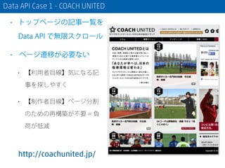 Data API Case 1 - COACH UNITED
• トップページの記事一覧を
Data API で無限スクロール
• ページ遷移が必要ない
• 【利用者目線】気になる記
事を探しやすく
• 【制作者目線】ページ分割
のための再構築が不要 = 負
荷が低減
http://coachunited.jp/
 