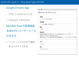 Data API Case 4 - Movable Type Writer
• Google Chrome App
• HTML + JavaScript + CSS
• AngularJS + Bootstrap
• Movable Type の管理画面
を使わずにユーザーニーズ
に応える
• コンテンツに合わせて画面
をカスタマイズする
 