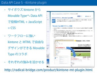 Data API Case 5 - Kintone plugin
• サイボウズ kintone から
Movable Typeへ Data API
で投稿HTML + JavaScript
+ CSS
• ワークフローに強い
kintone と MTML で自由な
デザインができる Movable
Type のコラボ
• それぞれの強みを活かせる
http://radical-bridge.com/product/kintone-mt-plugin.html
 