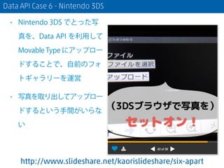 Data API Case 6 - Nintendo 3DS
• Nintendo 3DS でとった写
真を、Data API を利用して
Movable Type にアップロー
ドすることで、自前のフォ
トギャラリーを運営
• 写真を取り出してアップロー
ドするという手間がいらな
い
http://www.slideshare.net/kaorislideshare/six-apart
 