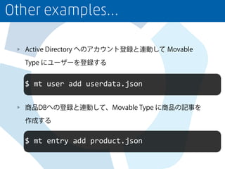 Other examples…
Active Directory へのアカウント登録と連動して Movable
Type にユーザーを登録する
商品DBへの登録と連動して、Movable Type に商品の記事を
作成する
$	
  mt	
  user	
  add	
  userdata.json
$	
  mt	
  entry	
  add	
  product.json
 