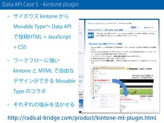 Data API Case 5 - Kintone plugin
• サイボウズ kintone から
Movable Typeへ Data API
で投稿HTML + JavaScript
+ CSS
• ワークフローに強い
kintone ...