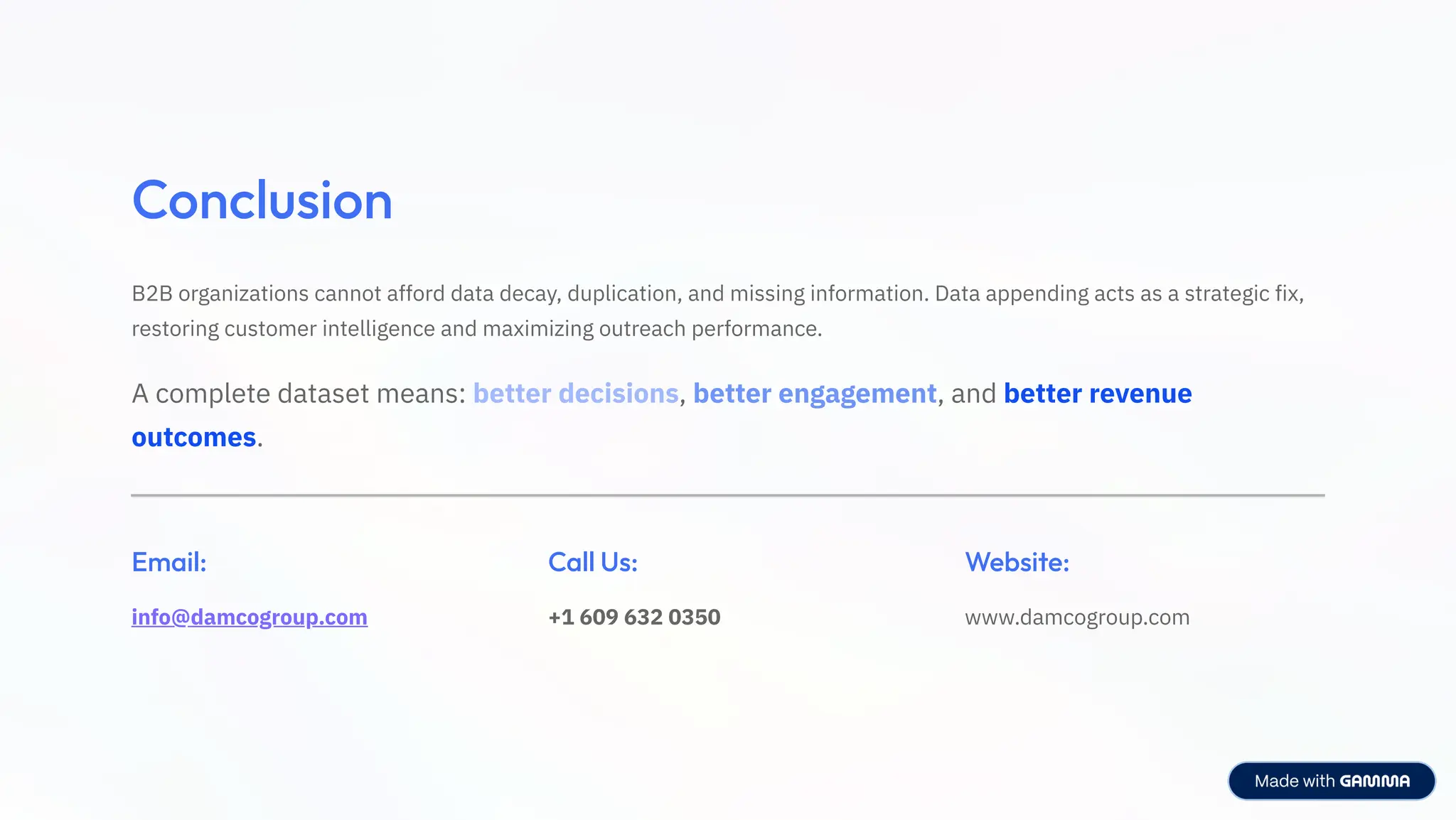 Conclusion
B2B organizations cannot afford data decay, duplication, and missing information. Data appending acts as a strategic fix,
restoring customer intelligence and maximizing outreach performance.
A complete dataset means: better decisions, better engagement, and better revenue
outcomes.
Email:
info@damcogroup.com
Call Us:
+1 609 632 0350
Website:
www.damcogroup.com
 