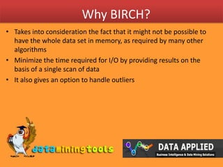 Why BIRCH?Takes into consideration the fact that it might not be possible to have the whole data set in memory, as required by many other algorithmsMinimize the time required for I/O by providing results on the basis of a single scan of dataIt also gives an option to handle outliers