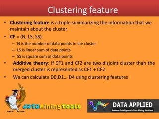 Clustering featureClustering feature is a triple summarizing the information that we maintain about the clusterCF = (N, LS, SS)N is the number of data points in the clusterLS is linear sum of data pointsSS is square sum of data pointsAdditive theory: If CF1 and CF2 are two disjoint cluster than the merged cluster is represented as CF1 + CF2We can calculate D0,D1… D4 using clustering features