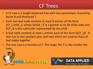 CF TreesA CF tree is a height balanced tree with two parameters: branching factor B and threshold T Each non-leaf node contains at most B entries of the form [CF_i,child_i], where $child_i $ is a pointer to its ith child node and $CF_i$ is the subcluster represented by this childA leaf node contains at most L entries each of the form $[CF_i]$ . It also has to two pointers prev and next which are used to chain all leaf nodes togetherThe tree size is a function of T. The larger the T is, the smaller the tree 