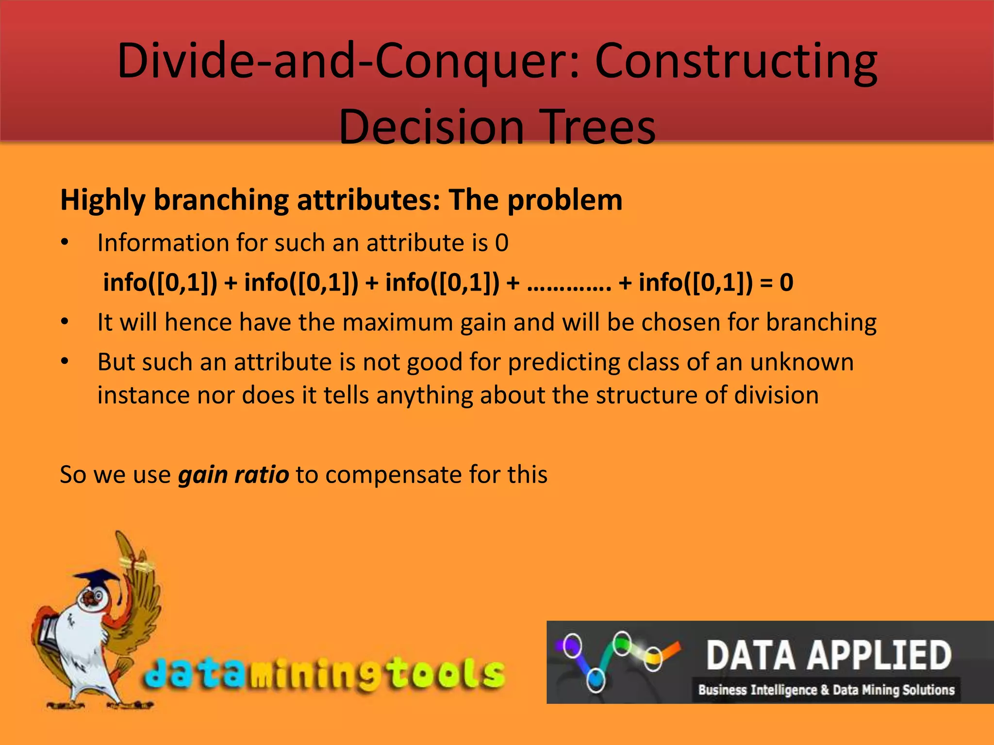 Divide-and-Conquer: Constructing Decision TreesHighly branching attributes: The problemInformation for such an attribute is 0info([0,1]) + info([0,1]) + info([0,1]) + …………. + info([0,1]) = 0It will hence have the maximum gain and will be chosen for branchingBut such an attribute is not good for predicting class of an unknown instance nor does it tells anything about the structure of divisionSo we use gain ratio to compensate for this 