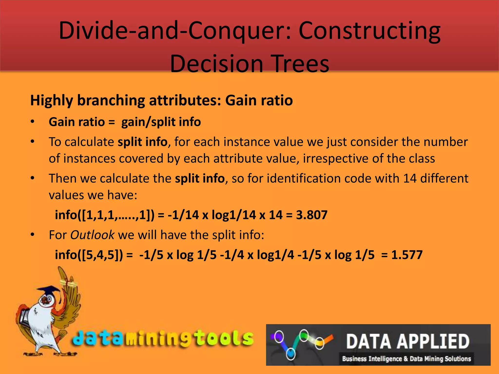 Divide-and-Conquer: Constructing Decision TreesHighly branching attributes: Gain ratioGain ratio =  gain/split infoTo calculate split info, for each instance value we just consider the number of instances covered by each attribute value, irrespective of the classThen we calculate the split info, so for identification code with 14 different values we have:info([1,1,1,…..,1]) = -1/14 x log1/14 x 14 = 3.807For Outlook we will have the split info:info([5,4,5]) =  -1/5 x log 1/5 -1/4 x log1/4 -1/5 x log 1/5  = 1.577
