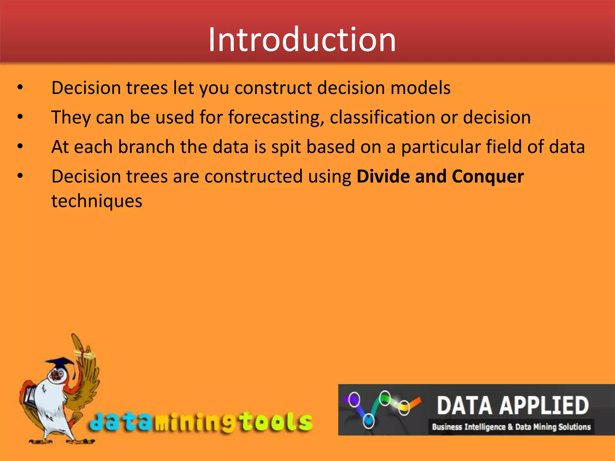 IntroductionDecision trees let you construct decision modelsThey can be used for forecasting, classification or decisionAt each branch the data is spit based on a particular field of dataDecision trees are constructed using Divide and Conquer techniques 