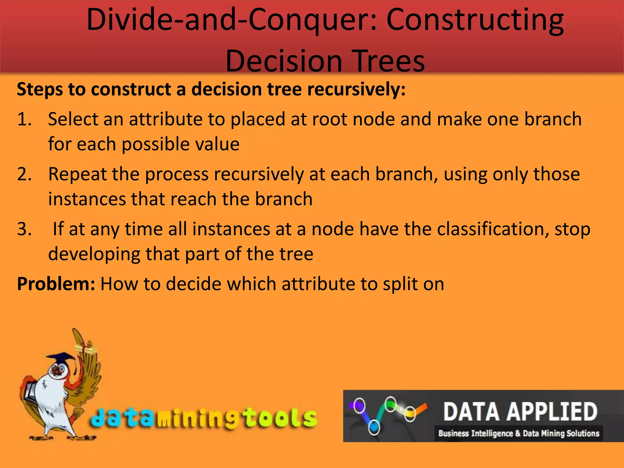 Divide-and-Conquer: Constructing Decision TreesSteps to construct a decision tree recursively:Select an attribute to placed at root node and make one branch for each possible value Repeat the process recursively at each branch, using only those instances that reach the branch If at any time all instances at a node have the classification, stop developing that part of the treeProblem: How to decide which attribute to split on