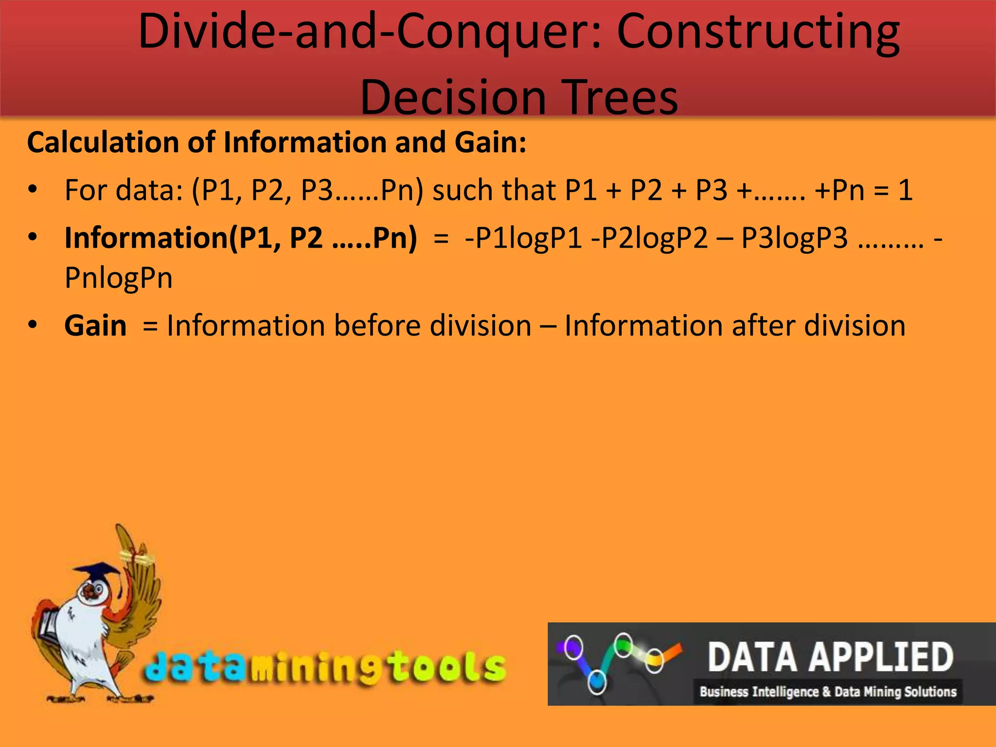 Divide-and-Conquer: Constructing Decision TreesCalculation of Information and Gain:For data: (P1, P2, P3……Pn) such that P1 + P2 + P3 +……. +Pn = 1 Information(P1, P2 …..Pn)  =  -P1logP1 -P2logP2 – P3logP3 ……… -PnlogPnGain  = Information before division – Information after division  