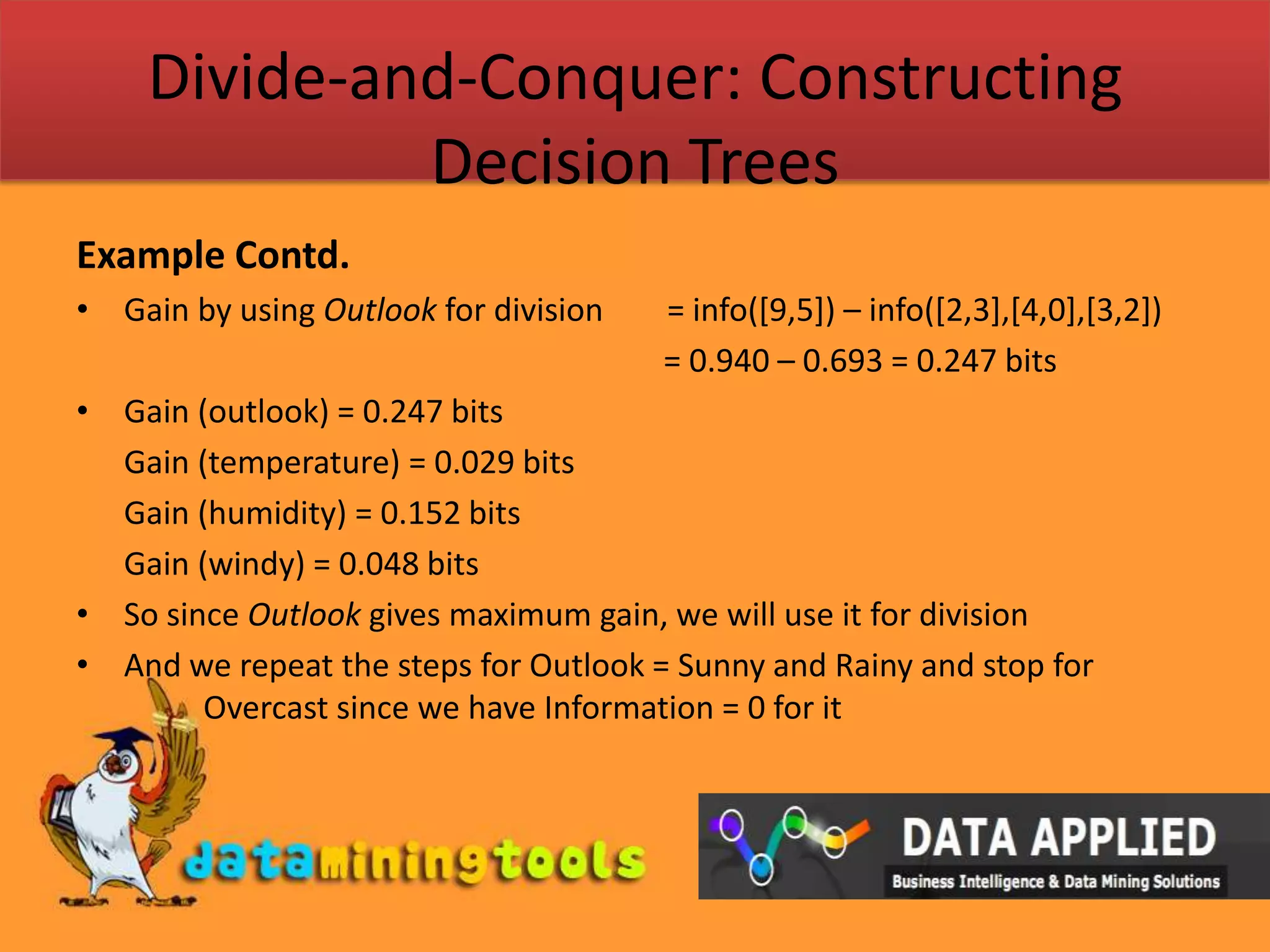 Divide-and-Conquer: Constructing Decision TreesExample Contd.Gain by using Outlook for division        = info([9,5]) – info([2,3],[4,0],[3,2])				                          = 0.940 – 0.693 = 0.247 bitsGain (outlook) = 0.247 bits	Gain (temperature) = 0.029 bits	Gain (humidity) = 0.152 bits	Gain (windy) = 0.048 bitsSo since Outlook gives maximum gain, we will use it for divisionAnd we repeat the steps for Outlook = Sunny and Rainy and stop for 	Overcast since we have Information = 0 for it 