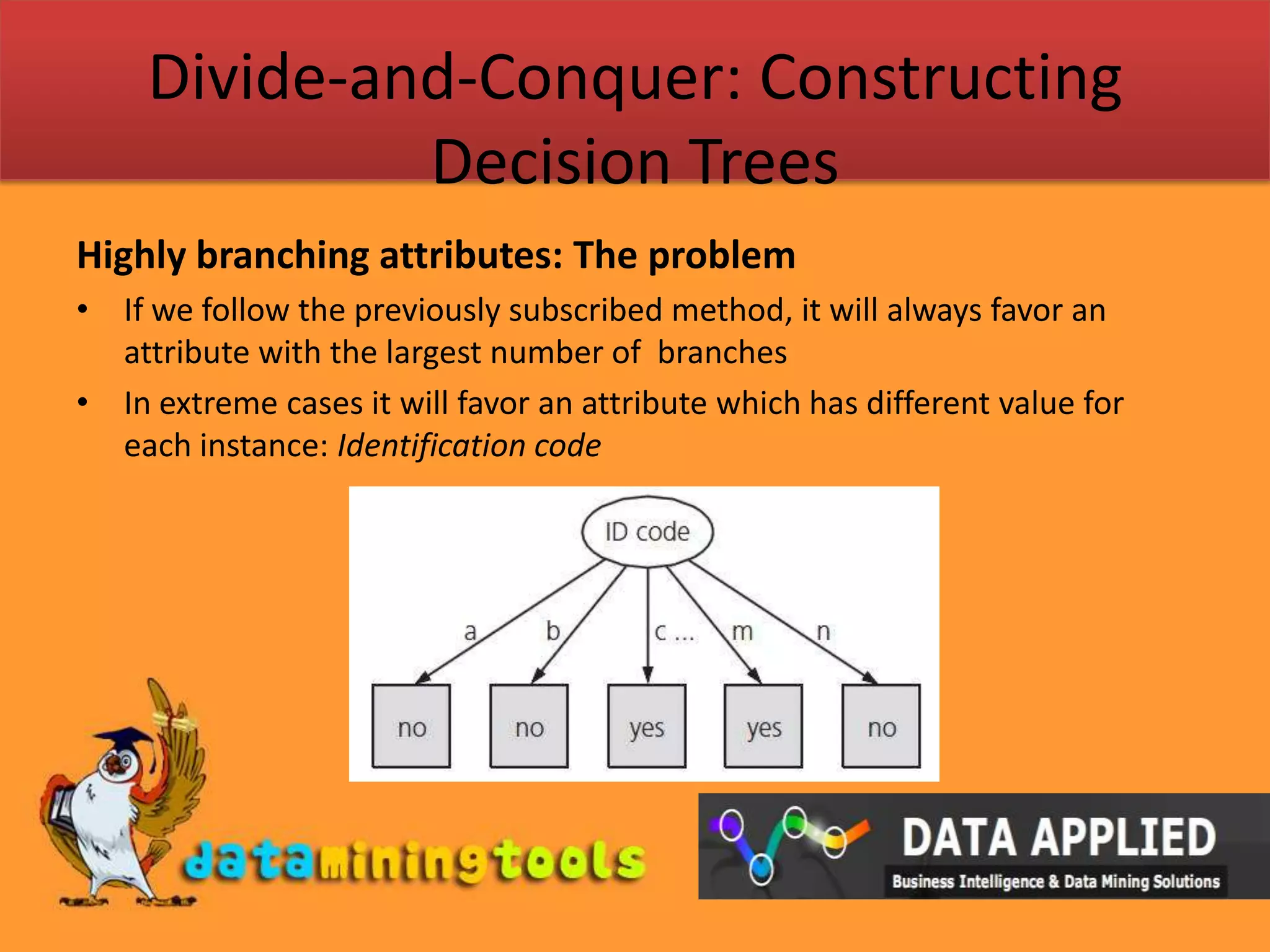 Divide-and-Conquer: Constructing Decision TreesHighly branching attributes: The problemIf we follow the previously subscribed method, it will always favor an attribute with the largest number of  branchesIn extreme cases it will favor an attribute which has different value for each instance: Identification code