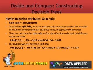 Divide-and-Conquer: Constructing Decision TreesHighly branching attributes: Gain ratioGain ratio =  gain/split infoTo calculate split info, for each instance value we just consider the number of instances covered by each attribute value, irrespective of the classThen we calculate the split info, so for identification code with 14 different values we have:info([1,1,1,…..,1]) = -1/14 x log1/14 x 14 = 3.807For Outlook we will have the split info:info([5,4,5]) =  -1/5 x log 1/5 -1/4 x log1/4 -1/5 x log 1/5  = 1.577