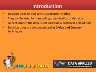 IntroductionDecision trees let you construct decision modelsThey can be used for forecasting, classification or decisionAt each branch the data is spit based on a particular field of dataDecision trees are constructed using Divide and Conquer techniques 