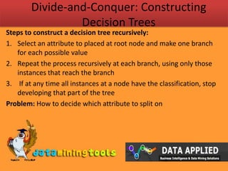 Divide-and-Conquer: Constructing Decision TreesSteps to construct a decision tree recursively:Select an attribute to placed at root node and make one branch for each possible value Repeat the process recursively at each branch, using only those instances that reach the branch If at any time all instances at a node have the classification, stop developing that part of the treeProblem: How to decide which attribute to split on