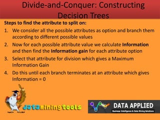 Divide-and-Conquer: Constructing Decision TreesSteps to find the attribute to split on:We consider all the possible attributes as option and branch them according to different possible valuesNow for each possible attribute value we calculate Information and then find the Information gain for each attribute optionSelect that attribute for division which gives a Maximum Information GainDo this until each branch terminates at an attribute which gives Information = 0 