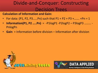 Divide-and-Conquer: Constructing Decision TreesCalculation of Information and Gain:For data: (P1, P2, P3……Pn) such that P1 + P2 + P3 +……. +Pn = 1 Information(P1, P2 …..Pn)  =  -P1logP1 -P2logP2 – P3logP3 ……… -PnlogPnGain  = Information before division – Information after division  