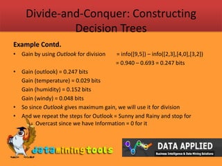 Divide-and-Conquer: Constructing Decision TreesExample Contd.Gain by using Outlook for division        = info([9,5]) – info([2,3],[4,0],[3,2])				                          = 0.940 – 0.693 = 0.247 bitsGain (outlook) = 0.247 bits	Gain (temperature) = 0.029 bits	Gain (humidity) = 0.152 bits	Gain (windy) = 0.048 bitsSo since Outlook gives maximum gain, we will use it for divisionAnd we repeat the steps for Outlook = Sunny and Rainy and stop for 	Overcast since we have Information = 0 for it 