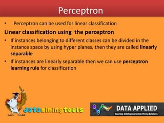 PerceptronPerceptron can be used for linear classificationLinear classification using the perceptronIf instances belonging to different classes can be divided in the instance space by using hyper planes, then they are called linearly separableIf instances are linearly separable then we can use perceptron learning rule for classification