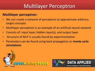 Multilayer PerceptronMultilayer perceptron:We can create a network of perceptron to approximate arbitrary target concepts Multilayer perceptron is an example of an artificial neural networkConsists of: input layer, hidden layer(s), and output layer Structure of MLP is usually found by experimentationParameters can be found using back propagation or montecarlo simulations