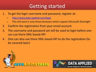 Getting startedTo get the login username and password, register at:http://www.data-applied.com/App/This will work in only those browsers which support Microsoft SilverlightConfirm the registration from your email accountThe username and password set will be used to login before one can use there XML based APIOne can also use there XML based API to do the registration (to be covered later)