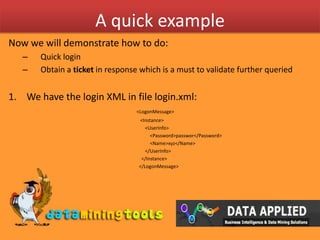A quick exampleNow we will demonstrate how to do:Quick loginObtain a ticket in response which is a must to validate further queriedWe have the login XML in file login.xml:<LogonMessage> 				   <Instance> 		 		       <UserInfo> 			  	           <Password>passwor</Password> 				           <Name>xyz</Name>  				       </UserInfo> 				    </Instance> 				  </LogonMessage> 