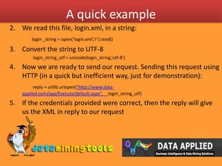 A quick exampleWe read this file, login.xml, in a string:login _string = open(‘login.xml’,’r’).read()Convert the string to UTF-8                     login_string_utf = unicode(login_string,’utf-8’)Now we are ready to send our request. Sending this request using HTTP (in a quick but inefficient way, just for demonstration): reply = urllib.urlopen(“http://www.data-applied.com/app/Execute/default.aspx”,     login_string_utf)If the credentials provided were correct, then the reply will give us the XML in reply to our requestreply_xml = reply.read()