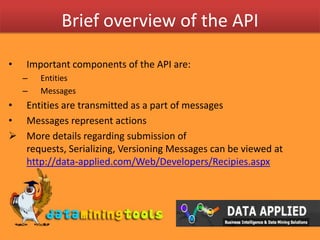 Brief overview of the APIImportant components of the API are:EntitiesMessagesEntities are transmitted as a part of messagesMessages represent actionsMore details regarding submission of requests, Serializing, Versioning Messages can be viewed at http://data-applied.com/Web/Developers/Recipies.aspxBrief overview of the APIEntities Represent objects such as workspaces, tables, fields, tasks, or task resultsEntities are transmitted through messagesEntities should be serialized to XMLEach entity has some properties, and these properties can be of the three types:Calculated: Calculated properties are automatically set by the system, and cannot be changed using update requestSet Once: Set once properties can be set by the user upon entity creation, but cannot subsequently be changed (only read)Filtered: Filtered properties are removed or filtered because they contain confidential information (searches referencing them are also blocked)The whole message specification can be viewed at http://data-applied.com/Web/Developers/Entities.aspxBrief overview of the APIMessages Represent actions such as create, retrieve, update, or deleteMessages can transmit entitiesMessages should be serialized to XML and are sent as HTTP request/responseEach message has some properties, and these properties can be of the three types:Entity: Indicates that the property contains a wrapped entity. Depending on the type of message, only some properties of the entity may need to be setObject: Indicates that the property contains a wrapped object which is not an entity. For example, this could be a condition restriction object.Array: Indicates that the property is in fact an array containing multiple simple values, multiple wrapped entities, etc.The whole message specification can be viewed at http://data-applied.com/Web/Developers/Messages.aspxAn ExampleWe want upload chunks of data from a local CSV file to one of our workspace on data-appliedFor this we will use:Entity: ChunkInfoMessage: CreateMessage