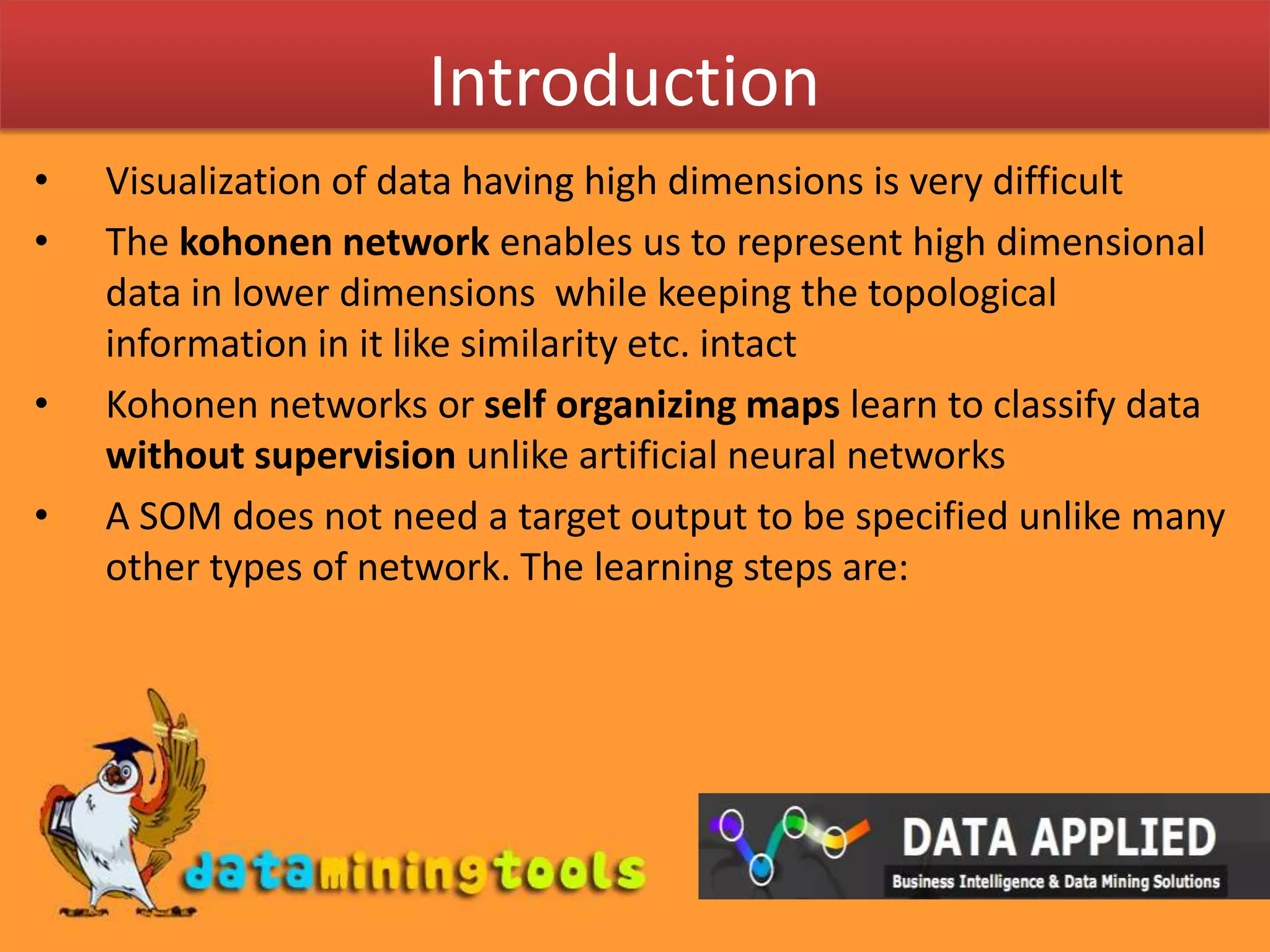IntroductionVisualization of data having high dimensions is very difficultThe kohonen network enables us to represent high dimensional data in lower dimensions  while keeping the topological information in it like similarity etc. intactKohonen networks or self organizing maps learn to classify data without supervision unlike artificial neural networksA SOM does not need a target output to be specified unlike many other types of network. The learning steps are: