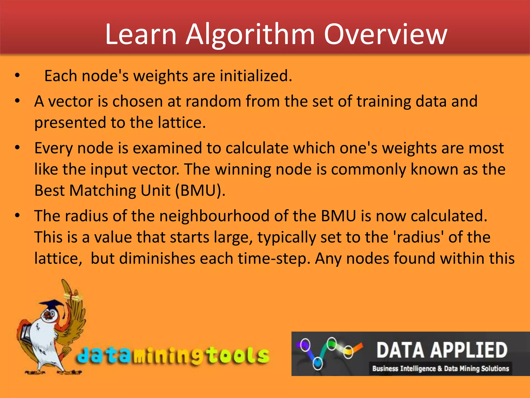 Learn Algorithm OverviewEach node's weights are initialized.A vector is chosen at random from the set of training data and presented to the lattice.Every node is examined to calculate which one's weights are most like the input vector. The winning node is commonly known as the Best Matching Unit (BMU).The radius of the neighbourhood of the BMU is now calculated. This is a value that starts large, typically set to the 'radius' of the lattice,  but diminishes each time-step. Any nodes found within this