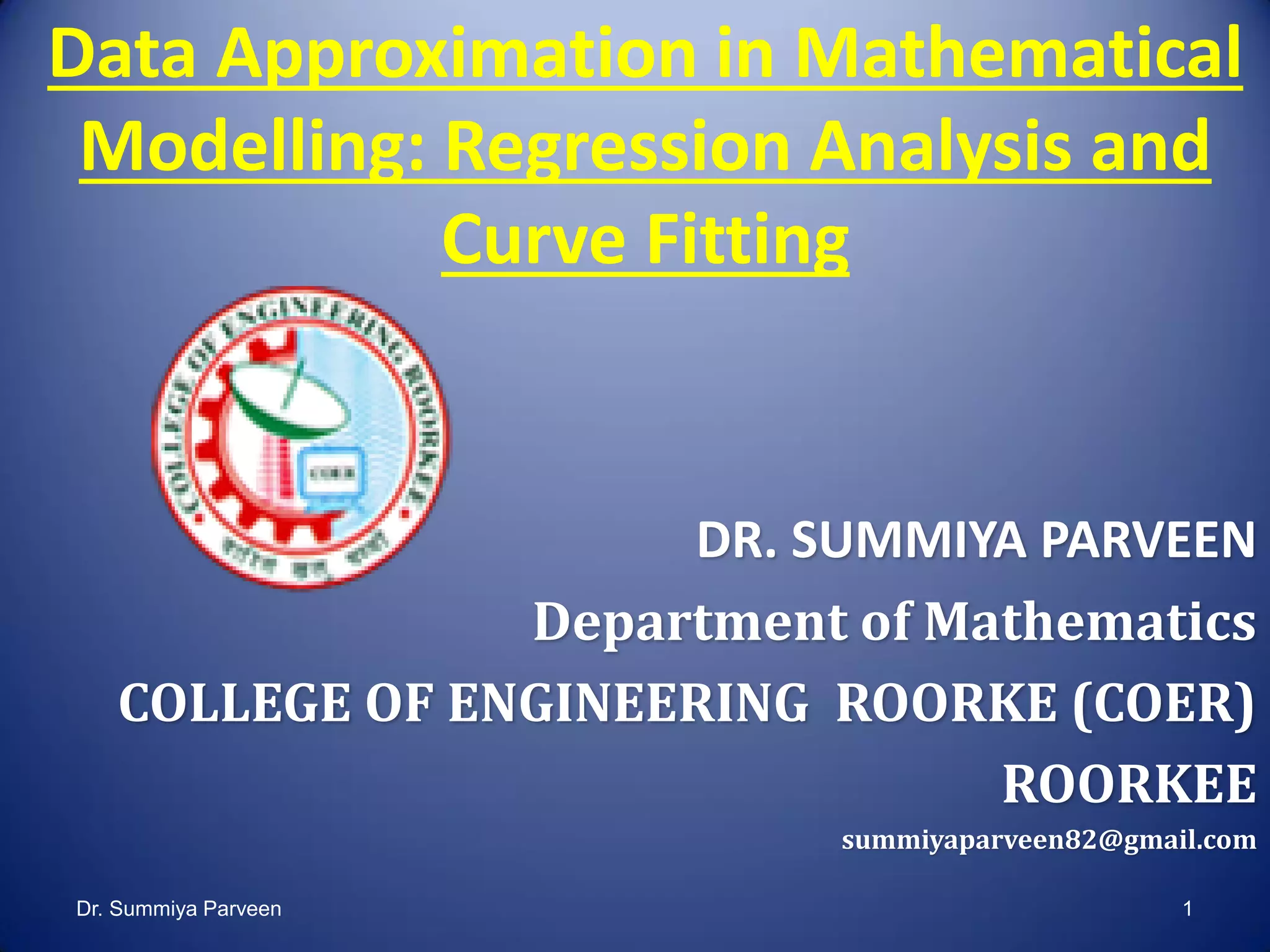 Data Approximation in Mathematical
Modelling: Regression Analysis and
Curve Fitting
DR. SUMMIYA PARVEEN
Department of Mathematics
COLLEGE OF ENGINEERING ROORKE (COER)
ROORKEE
summiyaparveen82@gmail.com
Dr. Summiya Parveen 1
 