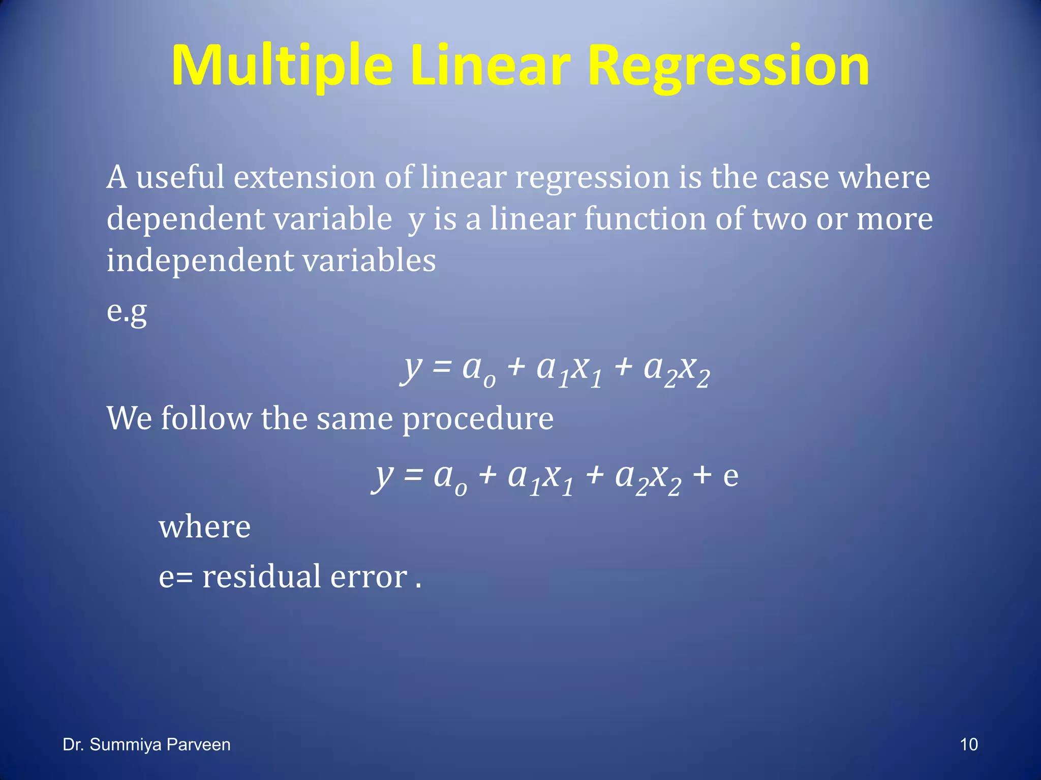 Multiple Linear Regression
A useful extension of linear regression is the case where
dependent variable y is a linear function of two or more
independent variables
e.g
y = ao + a1x1 + a2x2
We follow the same procedure
y = ao + a1x1 + a2x2 + e
where
e= residual error .
Dr. Summiya Parveen 10
 