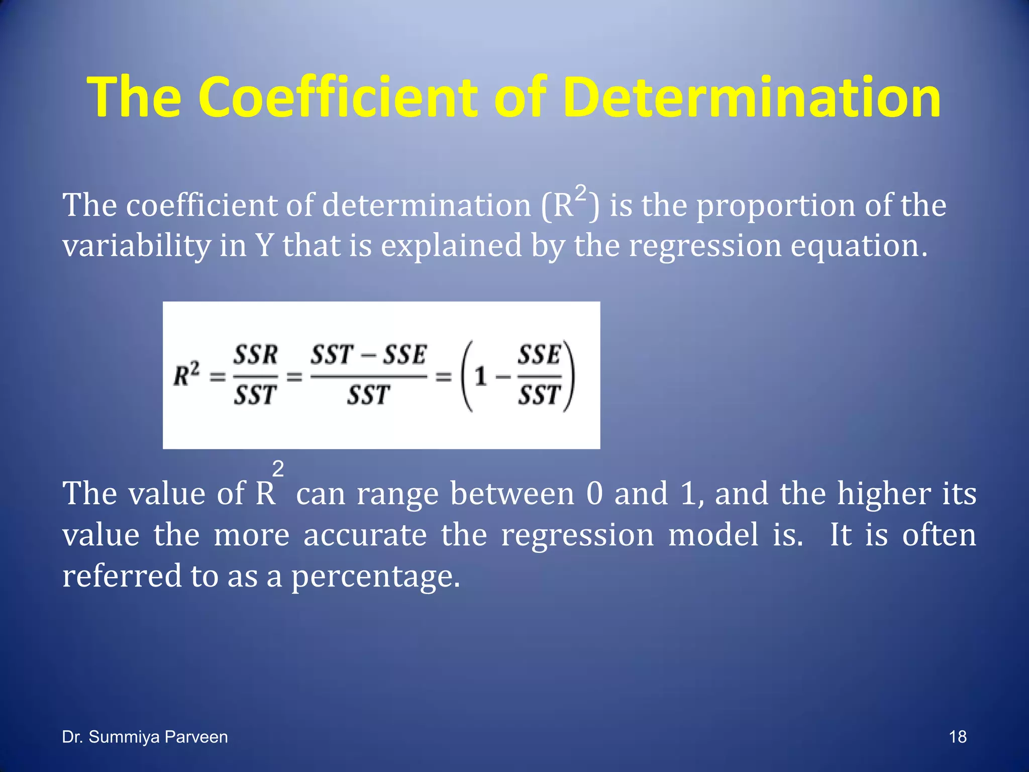 The Coefficient of Determination
The coefficient of determination (R ) is the proportion of the
variability in Y that is explained by the regression equation.
The value of R can range between 0 and 1, and the higher its
value the more accurate the regression model is. It is often
referred to as a percentage.
2
2
Dr. Summiya Parveen 18
 